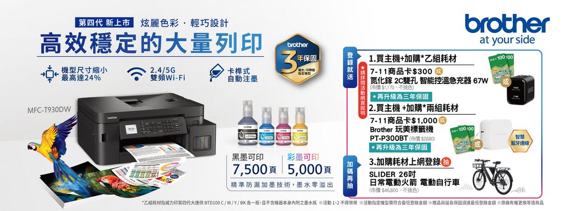 第四代 新上市 炫麗色彩輕巧設計高效穩定的大量列印brother尺寸縮小最高達24%2.4/5G3年保固雙頻Wi-Fi卡榫式自注墨MFC-T93DW黑墨可印彩墨可印7500頁5000頁精準防漏加墨技術,墨水零溢出動1.買主機+加購*乙組耗材 7-11商品卡$300brotherat your side氮化鎵 2C雙孔 智能控溫急充器 67W市價$1,170,不色 *再升級為三年保固2. 買主機+加購*兩組耗材7-11商品卡$1,000Brother 玩美標籤機PT-P300BT(市價$ *再升級為三年保固3.加購耗材上網登錄(0)SLIDER 26日常電動火箭 電動自行車(市價 $46,800,不挑色)100 100100 100智慧藍牙連線*乙組耗材指威力印第四代大連供 BTD100C/M/Y/BK各一瓶,且不含機器本身內附之墨水瓶 活動1、2 不得併用 活動指定機型需符合最低登錄金額 贈品與延長保固須達最低登錄金額 原廠有權更換等值商品