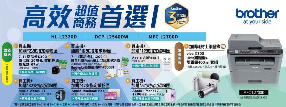 高效首選主機+DCP-L20DW MFC-L2700DHL-L2320D2 主機+ 主機+登錄加購乙支指定碳粉匣就送7-11商品卡$400加購*兩支指定碳粉匣7-11商品卡$1200氮化鎵 2C雙孔 智能控溫急充器 7W*$1170色*再升級為三年保固4買主機+加購*32支指定碳粉匣Apple Watch 11市價$ GPS 不挑色*再升級為三年保固聯合利華Pureit廚上型超濾淨水器(市價$1888數量有限,換完為止 Brother玩美標籤機PT-P300BT(市價$)*再升級為三年保固5 買主機+加購*42支指定碳粉匣Apple MacBook Neo(市價$19,900,色)*再升級為三年保固加購*12支指定碳粉匣Apple AirPods 4(市價 $4,490)*再升級為三年保固6 買主機+加購*57支指定碳粉匣Apple iPhone 17128G(市價$29,900,不挑色)*再升級為三年保固加購耗材上網登錄vivo X300Ultra旗艦機+增距鏡400mm套組brotherat your side(市價 $65,000,共乙名,顏色隨機)brother*耗材加購登錄活動限 TN-2360 或 TN-2380 活動1、2、3、4、5不得併用 活動3、4、5 加購耗材須符合最低登錄金額 活動指定機型須符合最低登錄金額 贈品與延長保固須達最低登錄金額 原廠有權更換等值商品MFC-L2700D(主機最低登錄金額$8,940)