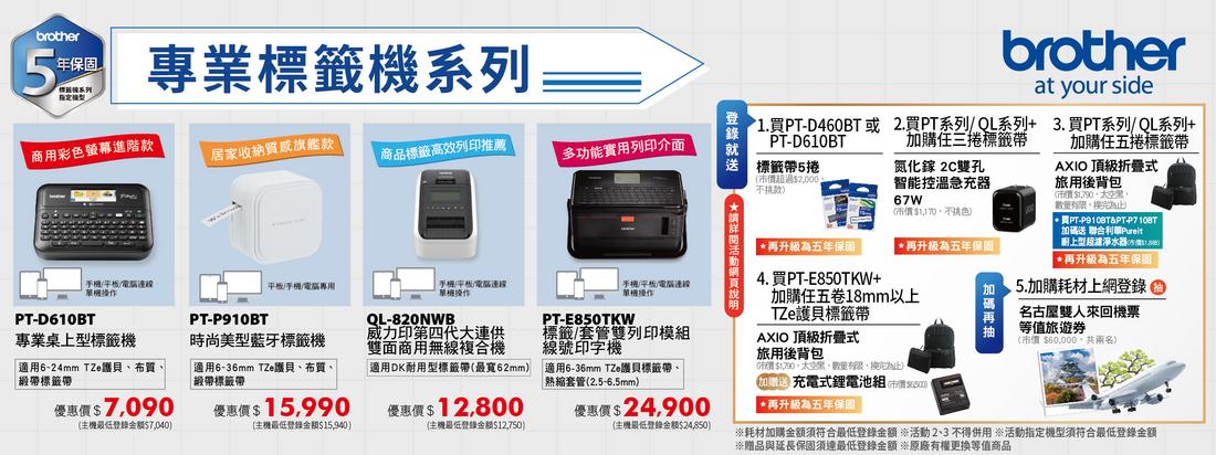 brother年保固專業標籤機系列商用彩色螢幕進階款居家收納旗艦款商品標籤高效列印推薦多功能實用列印介面單機PTD60BT平板/手機/專用手機/平板/單機QL-820NWB威力印第四代大連供雙面商用無線複合機DK耐用型標籤帶最寬62mmPT-P910BT專業桌上型標籤機適用624mm TZe貝布質緞帶標籤帶時尚美型藍牙標籤機適用6-36mm TZe護貝布質、緞帶標籤帶7.090704099012800主機最低15940主機最低金額12750手機/平板/電腦連線單機操作PT-E850TKW標籤/套管雙列印模組線號印字機適用6-36mm TZe護貝標籤帶、熱縮套管2.5-6.5mm24900(主機最低登錄金额$24,850 登錄brother1. PT-D460BT或2.買PT系列/QL系列+PT-D610BT加購三捲標籤帶 標籤帶5捲氮化鎵 2C雙孔(超過$2,000不挑款智能控溫急充器67W($,色 再升級五年保固| 再升級為五年保固4.買PT-E850TKW+加購五卷18mm以上at your side3.買PT系列/ QL系列+加購任五捲標籤帶AXIO 頂級折疊式旅用後背包(市$1,790,、,換) 買PT-P910BT&PT-P7 10BT加碼送 聯合利華Pureit上型超淨水器(1價$再升級為五年保固15.加購耗材上網登錄名古屋雙人來回機票等值旅遊券( $60,000,共兩名)TZe護貝標籤帶AXIO 頂級折疊式旅用後背包($,,數量有限,換)充電式鋰電池組(市價*再升級為五年保固耗材加購金額須符合最低登錄金額 *活動不得用 ※活動指定機型須符合最低登錄金額※贈品與延長保固須達最低登錄金額 ※原廠有權更換等值商品