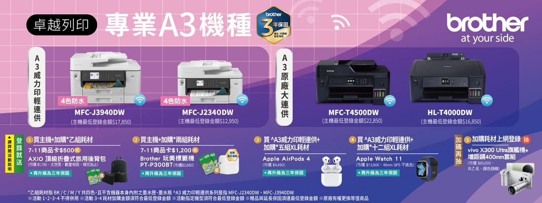 卓越列 專業A機種brother年保固brotherat your side4色防水MFC-J3940DW4色防水主機最低金額$17850MFC-J340DW主機最低登錄金額$12950MFC-T4500DW(主機最低登錄金額$22,850登錄登 主機+購乙組耗材(2主機+加購兩組耗材7-11商品卡$500)AXIO 頂級折疊式旅用後背包送(市價 $1,790,,數量有限,換完)*再升級為三年保固100 1007-11商品卡$1,200Brother 玩美標籤機PT-P300BT(市價$)*再升級為三年保固3 買^A3威力印輕供+加購*五組XL耗材買^A3威力印輕連供+加購*十二組XL耗材Apple AirPods 4(市價 $4,490)*再升級為三年保固Apple Watch 11(市價$ GPS 不橘色)*再升級為三年保固HL-T4000DW(主機最低登錄金額$16,850)加碼vivo X300 Ultra旗艦機+再增距鏡400mm套組抽加購耗材上網登錄 抽(市價 $65,000。共乙名,颜色)*乙組耗材指 BK/C/M/Y共四色,且不含機器本身之墨水匣、墨水瓶 ^A3 威力印輕連供系列是指 MFC-J2340DW、MFC-J3940DW活動1、2、3、4 不得用 活動3、4耗材加購金額須符合最低登錄金額 活動指定機型須符合最低登錄金額 ※贈品與延長保固須達最低登錄金額 ※原廠有權等值商品