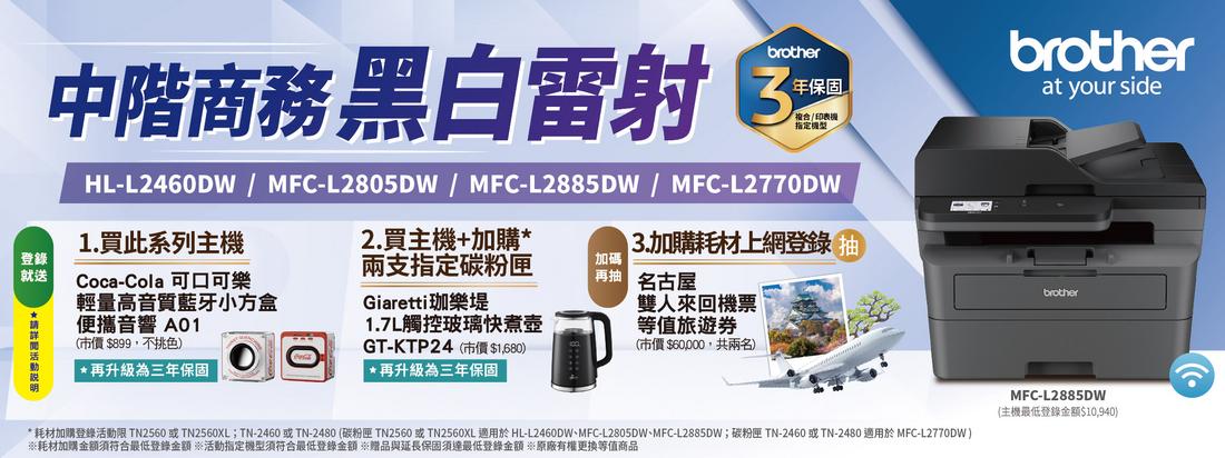 brother年保固中階商務黑白雷射 複合/ 印表指定HL-L2460DW/MC-L2805DW/MFC-L2885DW/MFC-L2770DW2.買主機+加購F1.買此系列主機加購耗材上網登錄登錄就送*Coca-Cola 可口可樂輕量高音質藍牙小方盒便攜音響 A01兩支指定碳粉匣Giaretti珈樂堤加碼(市價$899不挑色)*再升級為三年保固GT-KTP24(市價$1680) *再升級為三年保固1.7L觸控玻璃快煮壺 名古屋(市價$60,000,共兩名)雙人來回機票等值旅遊券brotherat your sidebrother* 耗材加購登錄活動限 TN2560 或 TN2560XL;TN-2460或TN-2480 (碳粉匣 TN2560 或 TN2560XL 適用於 HL-L2460DW、MFC-L2805DW、MFC-L2885DW;碳粉匣 TN-2460 或TN-2480 適用於 MFC-L2770DW)耗材加購金額須符合最低登錄金額 活動指定機型須符合最低登錄金額 ※贈品與延長保固須達最低登錄金額 ※原廠有權更換等值商品MFC-L2885DW(主機最低登錄金額$10,940)